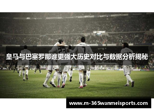 皇马与巴塞罗那谁更强大历史对比与数据分析揭秘