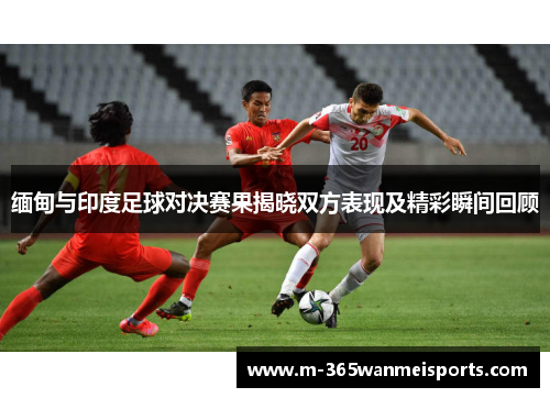 缅甸与印度足球对决赛果揭晓双方表现及精彩瞬间回顾